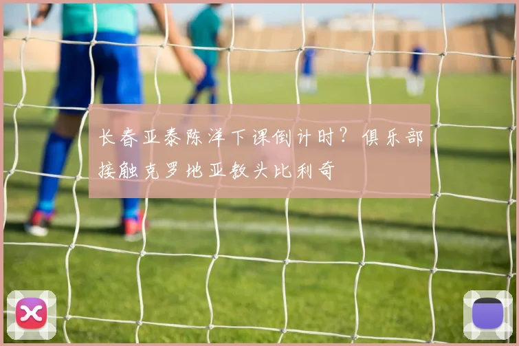 长春亚泰陈洋下课倒计时?俱乐部接触克罗地亚教头比利奇