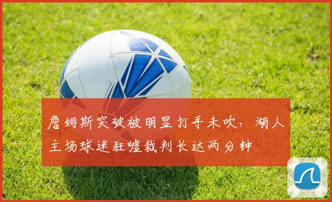詹姆斯突破被明显打手未吹,湖人主场球迷狂嘘裁判长达两分钟