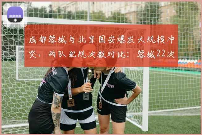成都蓉城与北京国安爆发大规模冲突,两队犯规次数对比:蓉城22次远超国安12次
