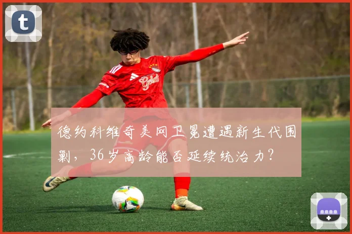德约科维奇美网卫冕遭遇新生代围剿,36岁高龄能否延续统治力?