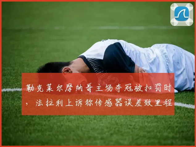勒克莱尔摩纳哥主场夺冠被扣罚时,法拉利上诉称传感器误差致里程碑蒙尘