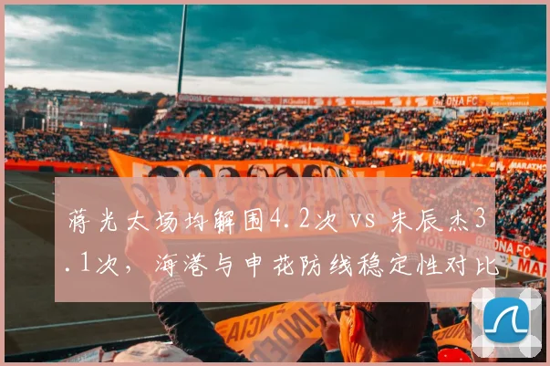蒋光太场均解围4.2次 vs 朱辰杰3.1次,海港与申花防线稳定性对比鲜明
