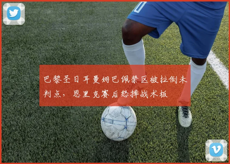 巴黎圣日耳曼姆巴佩禁区被拉倒未判点,恩里克赛后怒摔战术板