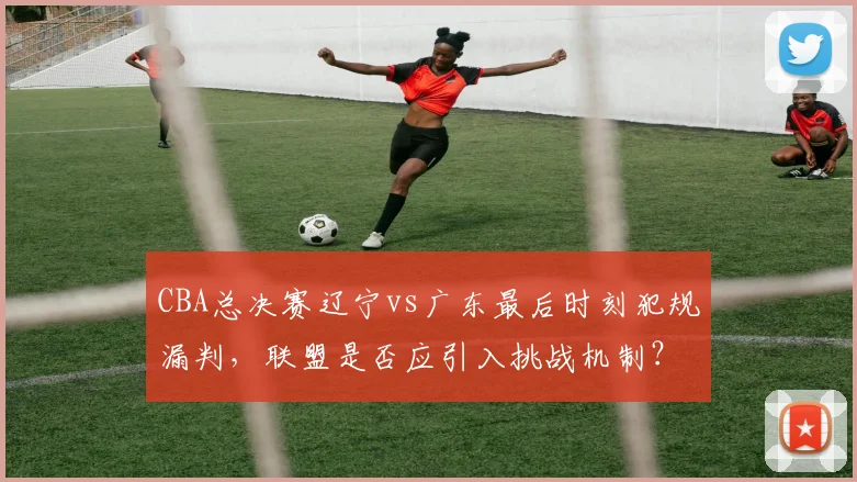 CBA总决赛辽宁vs广东最后时刻犯规漏判,联盟是否应引入挑战机制?
